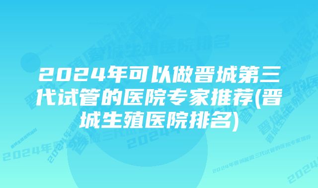 2024年可以做晋城第三代试管的医院专家推荐(晋城生殖医院排名)