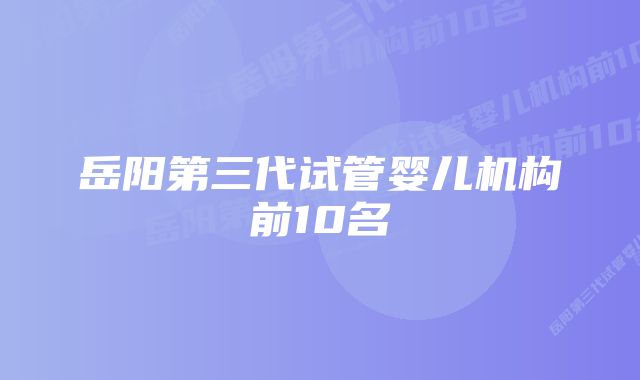 岳阳第三代试管婴儿机构前10名