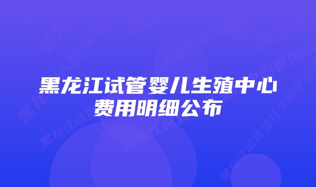 黑龙江试管婴儿生殖中心费用明细公布