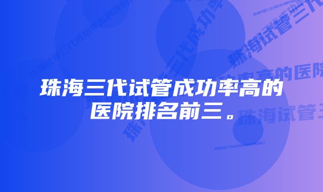 珠海三代试管成功率高的医院排名前三。