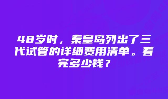 48岁时，秦皇岛列出了三代试管的详细费用清单。看完多少钱？