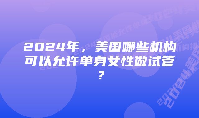 2024年，美国哪些机构可以允许单身女性做试管？