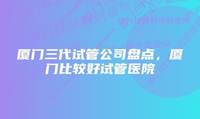 厦门三代试管公司盘点，厦门比较好试管医院