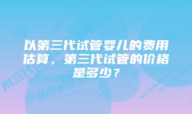 以第三代试管婴儿的费用估算，第三代试管的价格是多少？