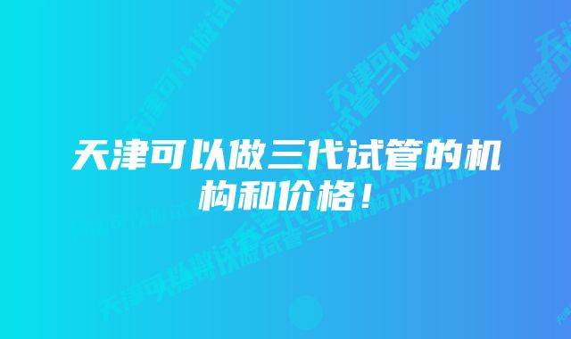 天津可以做三代试管的机构和价格！