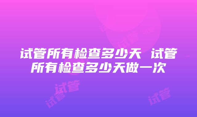 试管所有检查多少天 试管所有检查多少天做一次