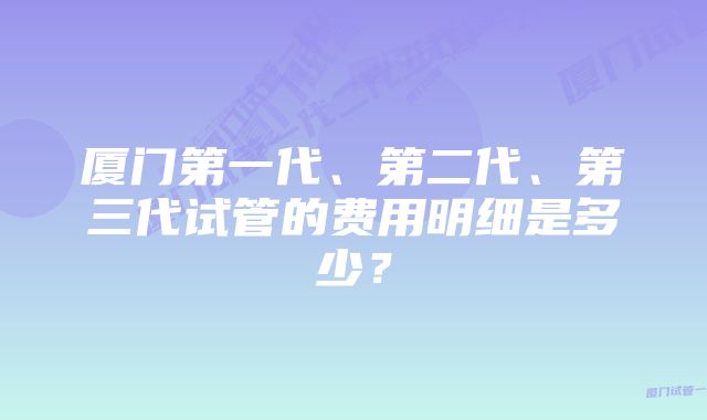 厦门第一代、第二代、第三代试管的费用明细是多少？