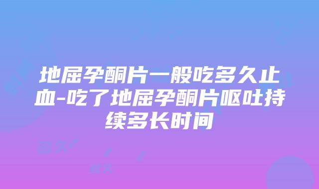 地屈孕酮片一般吃多久止血-吃了地屈孕酮片呕吐持续多长时间