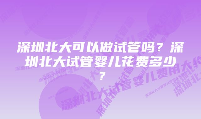 深圳北大可以做试管吗？深圳北大试管婴儿花费多少？