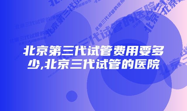 北京第三代试管费用要多少,北京三代试管的医院