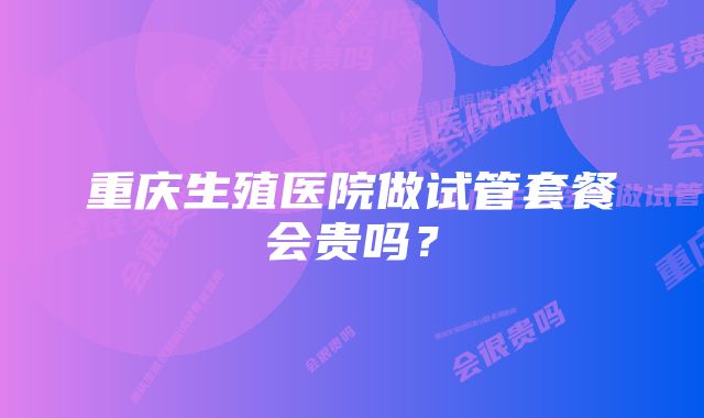 重庆生殖医院做试管套餐会贵吗？