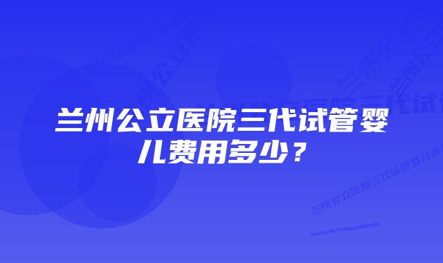 兰州公立医院三代试管婴儿费用多少？