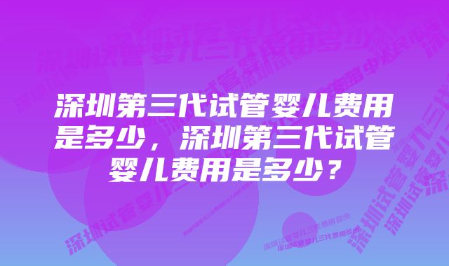 深圳第三代试管婴儿费用是多少，深圳第三代试管婴儿费用是多少？