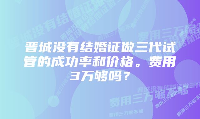 晋城没有结婚证做三代试管的成功率和价格。费用3万够吗？