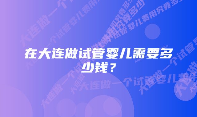 在大连做试管婴儿需要多少钱？