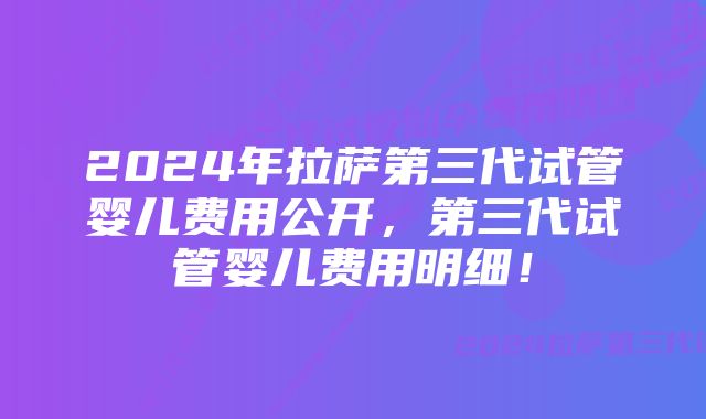 2024年拉萨第三代试管婴儿费用公开，第三代试管婴儿费用明细！