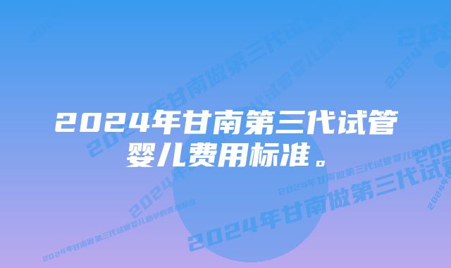 2024年甘南第三代试管婴儿费用标准。