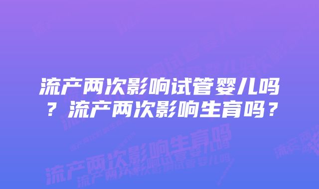 流产两次影响试管婴儿吗？流产两次影响生育吗？