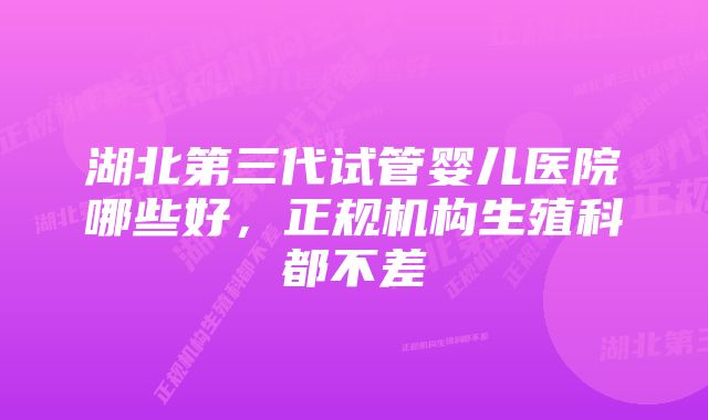 湖北第三代试管婴儿医院哪些好，正规机构生殖科都不差