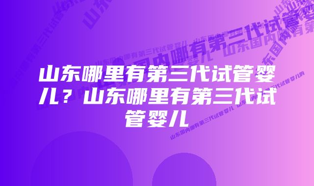 山东哪里有第三代试管婴儿？山东哪里有第三代试管婴儿