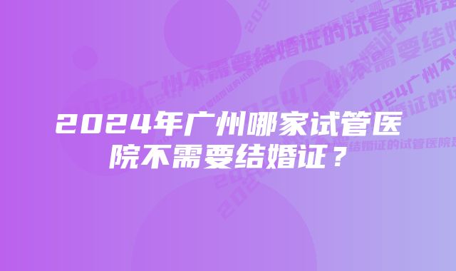 2024年广州哪家试管医院不需要结婚证？