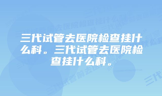 三代试管去医院检查挂什么科。三代试管去医院检查挂什么科。