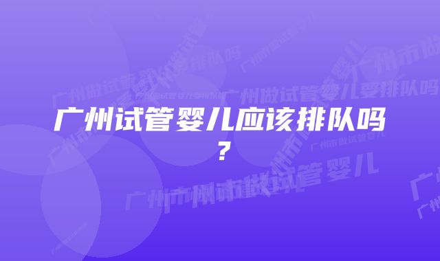 广州试管婴儿应该排队吗？