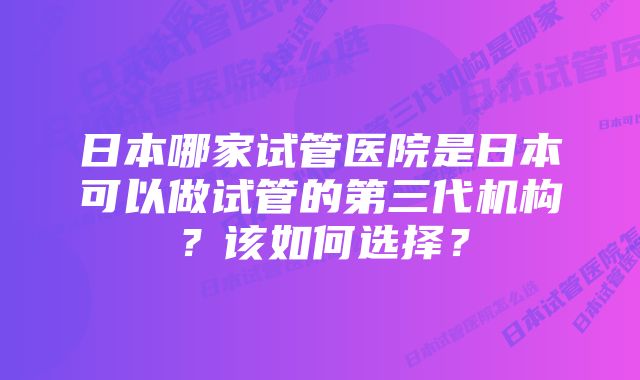 日本哪家试管医院是日本可以做试管的第三代机构？该如何选择？