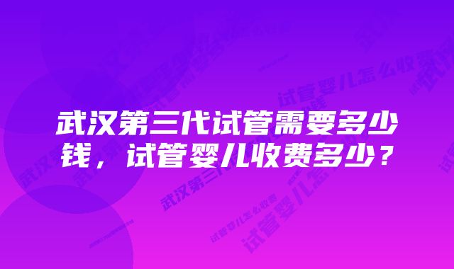 武汉第三代试管需要多少钱，试管婴儿收费多少？