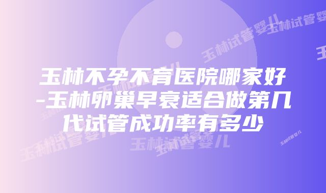 玉林不孕不育医院哪家好-玉林卵巢早衰适合做第几代试管成功率有多少