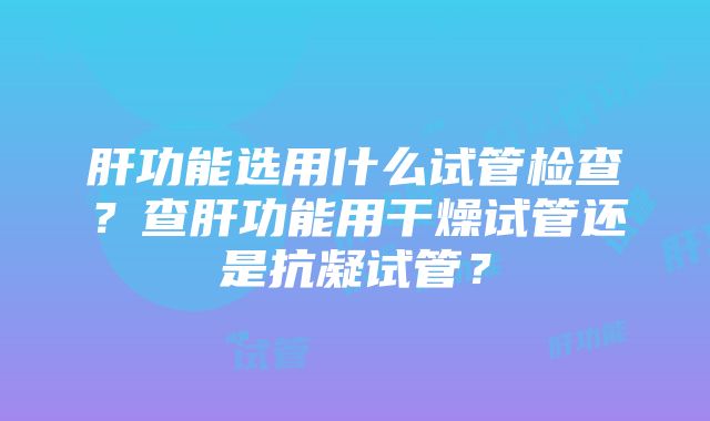 肝功能选用什么试管检查？查肝功能用干燥试管还是抗凝试管？