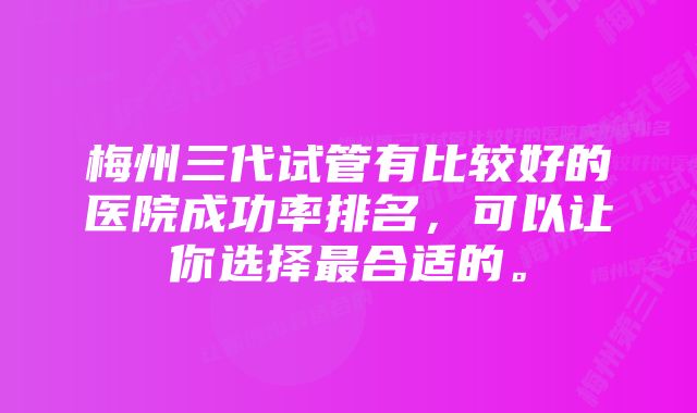 梅州三代试管有比较好的医院成功率排名，可以让你选择最合适的。