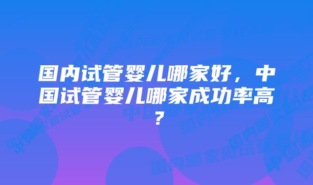 国内试管婴儿哪家好，中国试管婴儿哪家成功率高？