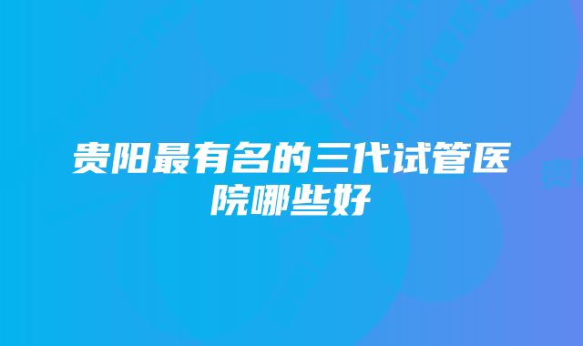 贵阳最有名的三代试管医院哪些好