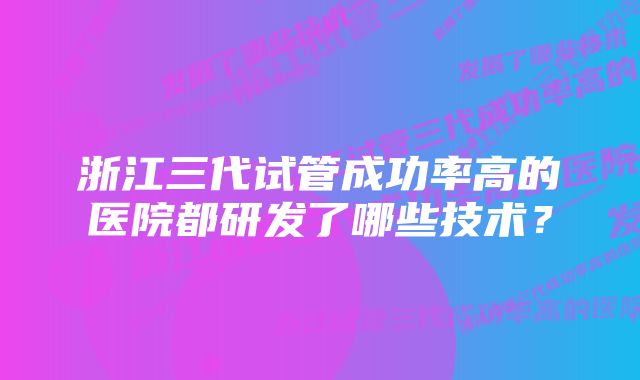 浙江三代试管成功率高的医院都研发了哪些技术？