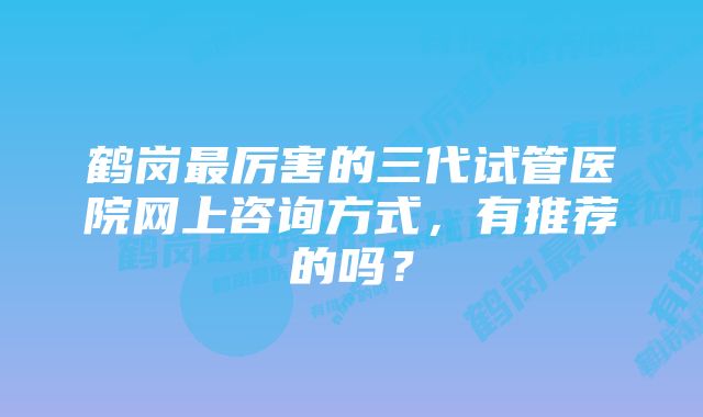 鹤岗最厉害的三代试管医院网上咨询方式，有推荐的吗？