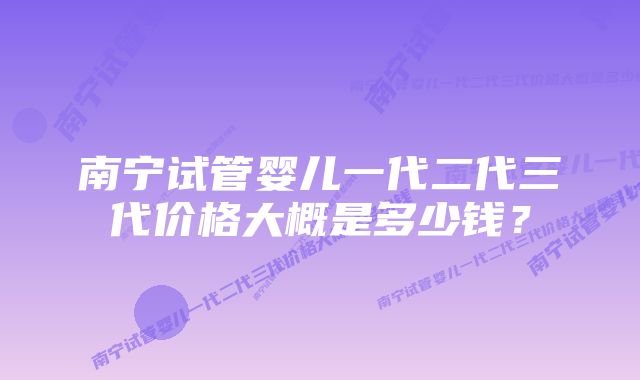 南宁试管婴儿一代二代三代价格大概是多少钱？