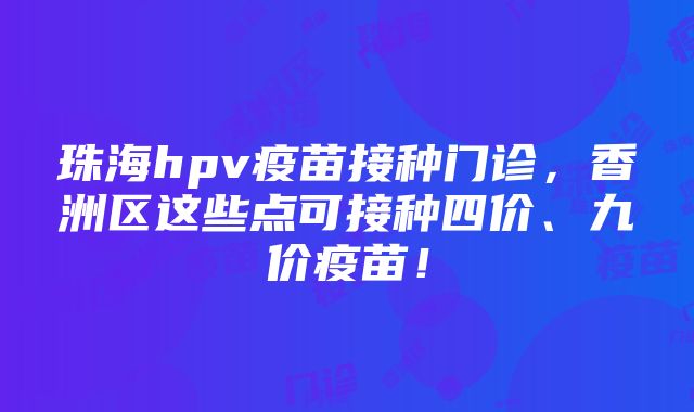 珠海hpv疫苗接种门诊，香洲区这些点可接种四价、九价疫苗！