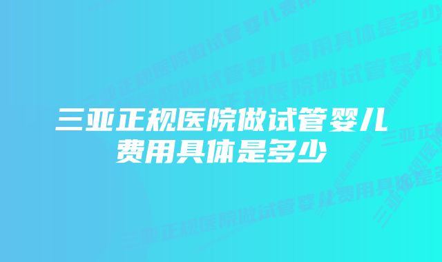 三亚正规医院做试管婴儿费用具体是多少