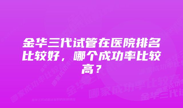 金华三代试管在医院排名比较好，哪个成功率比较高？