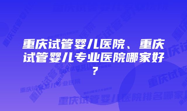 重庆试管婴儿医院、重庆试管婴儿专业医院哪家好？