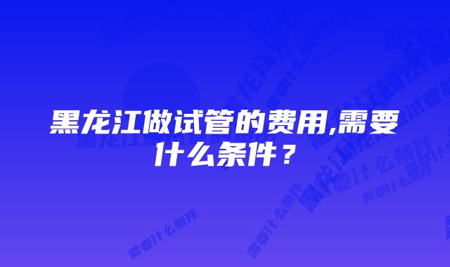 黑龙江做试管的费用,需要什么条件？