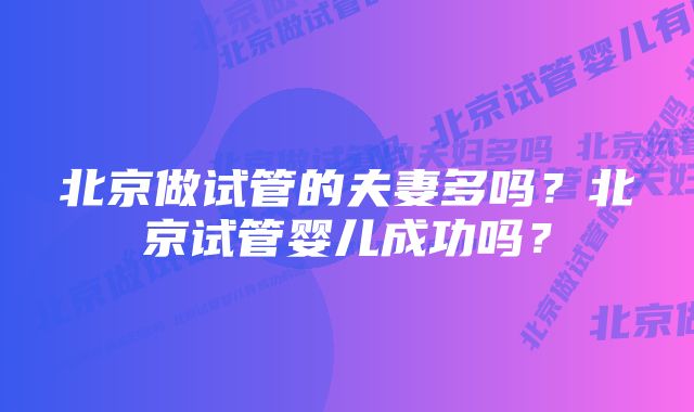 北京做试管的夫妻多吗？北京试管婴儿成功吗？