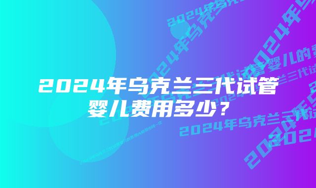 2024年乌克兰三代试管婴儿费用多少？