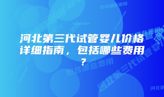 河北第三代试管婴儿价格详细指南，包括哪些费用？