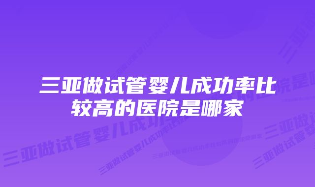 三亚做试管婴儿成功率比较高的医院是哪家