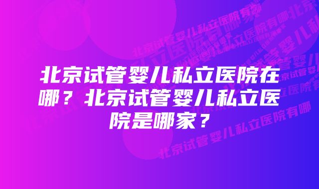 北京试管婴儿私立医院在哪？北京试管婴儿私立医院是哪家？