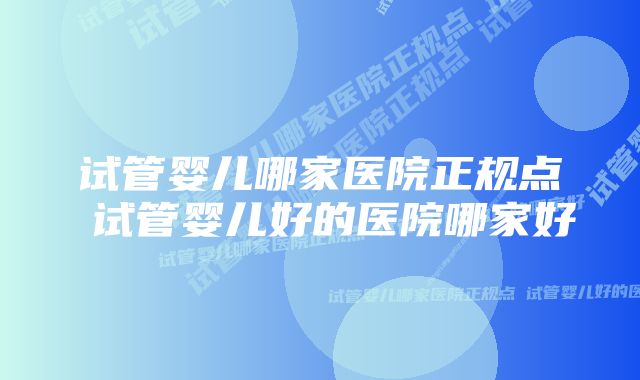 试管婴儿哪家医院正规点 试管婴儿好的医院哪家好