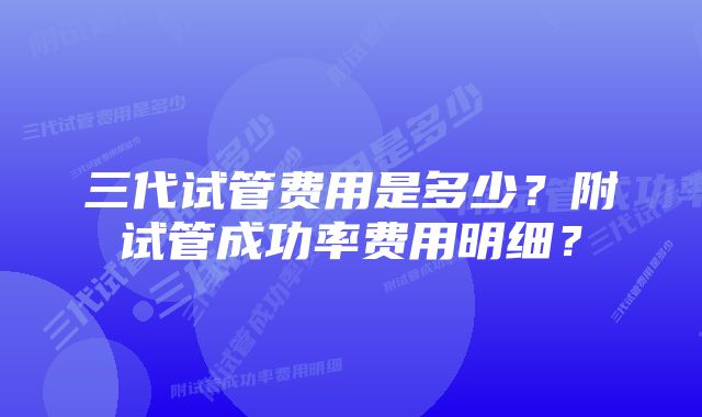 三代试管费用是多少？附试管成功率费用明细？