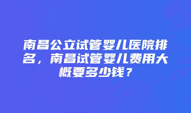 南昌公立试管婴儿医院排名，南昌试管婴儿费用大概要多少钱？